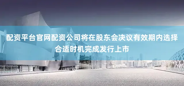 配资平台官网配资公司将在股东会决议有效期内选择合适时机完成发行上市