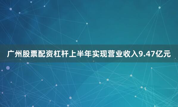广州股票配资杠杆上半年实现营业收入9.47亿元