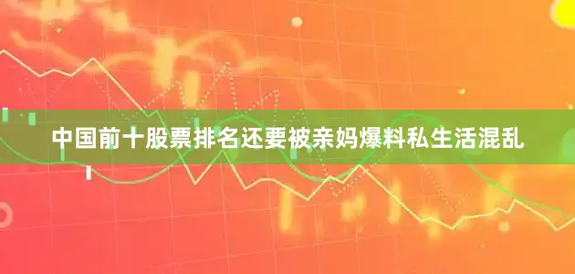 中国前十股票排名还要被亲妈爆料私生活混乱