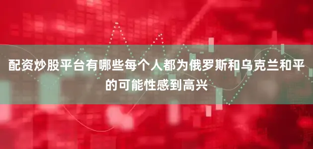 配资炒股平台有哪些每个人都为俄罗斯和乌克兰和平的可能性感到高兴