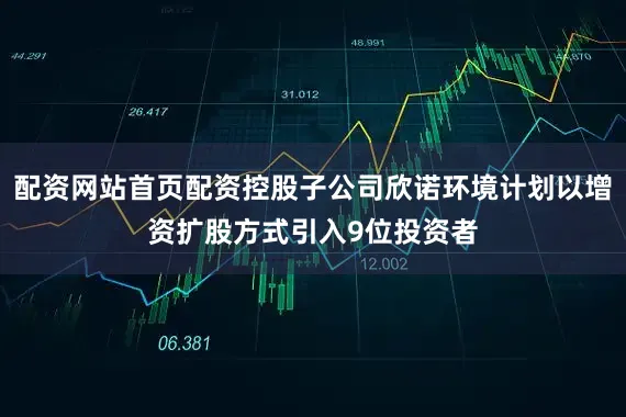 配资网站首页配资控股子公司欣诺环境计划以增资扩股方式引入9位投资者